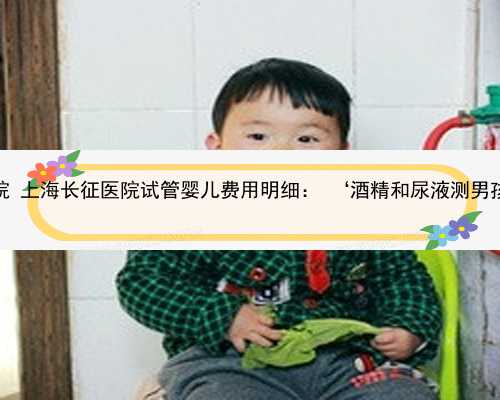 上海市供卵医院 上海长征医院试管婴儿费用明细： ‘酒精和尿液测男孩女孩的