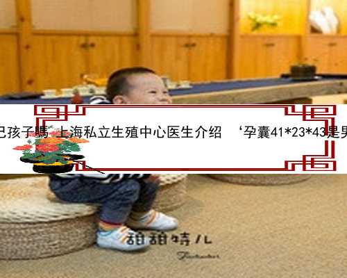 上海代怀是自己孩子嗎 上海私立生殖中心医生介绍 ‘孕囊41*23*43是男孩还是女