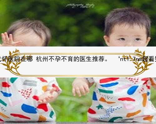 杭州代怀医院在哪 杭州不孕不育的医生推荐。 ‘nt1.7nm超看男女’