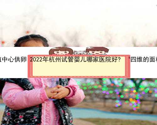 杭州代孕辅助生殖中心供卵 2022年杭州试管婴儿哪家医院好? ‘四维的面相能看