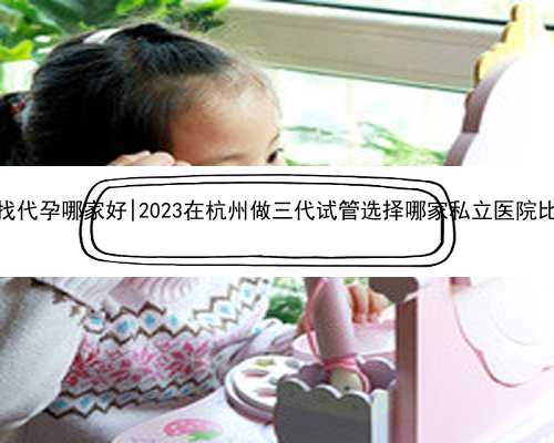 杭州找代孕哪家好|2023在杭州做三代试管选择哪家私立医院比较好